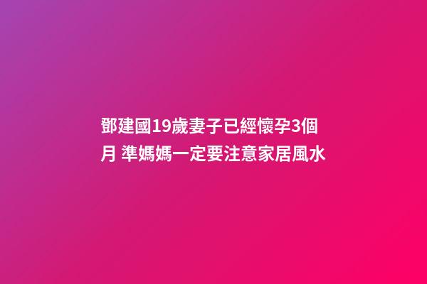 鄧建國19歲妻子已經懷孕3個月 準媽媽一定要注意家居風水